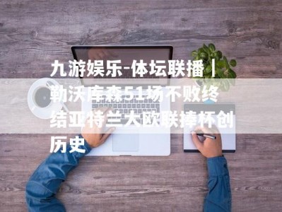 九游娱乐-体坛联播｜勒沃库森51场不败终结亚特兰大欧联捧杯创历史