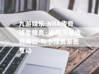 九游娱乐-NBA传奇球星德克·诺维茨基造访海口 与小球员亲密互动