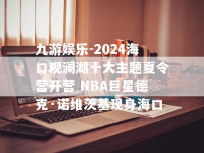 九游娱乐-2024海口观澜湖十大主题夏令营开营 NBA巨星德克·诺维茨基现身海口