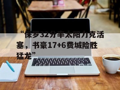 九游娱乐-“保罗32分率太阳力克活塞，书豪17+6费城险胜猛龙”