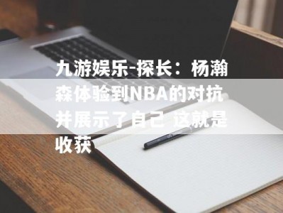 九游娱乐-探长：杨瀚森体验到NBA的对抗并展示了自己 这就是收获